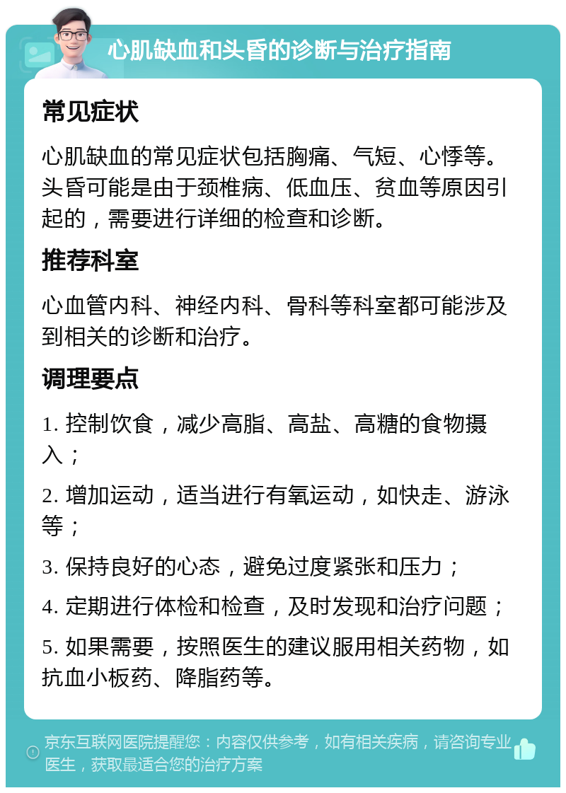 心肌缺血和头昏的诊断与治疗指南 常见症状 心肌缺血的常见症状包括胸痛、气短、心悸等。头昏可能是由于颈椎病、低血压、贫血等原因引起的，需要进行详细的检查和诊断。 推荐科室 心血管内科、神经内科、骨科等科室都可能涉及到相关的诊断和治疗。 调理要点 1. 控制饮食，减少高脂、高盐、高糖的食物摄入； 2. 增加运动，适当进行有氧运动，如快走、游泳等； 3. 保持良好的心态，避免过度紧张和压力； 4. 定期进行体检和检查，及时发现和治疗问题； 5. 如果需要，按照医生的建议服用相关药物，如抗血小板药、降脂药等。