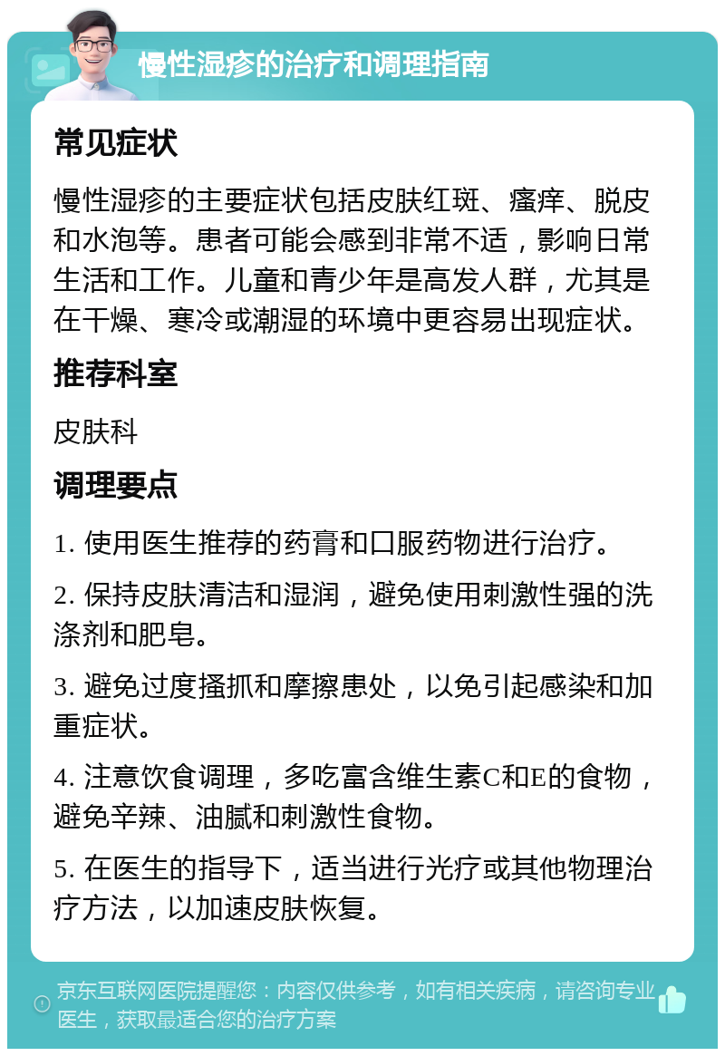 慢性湿疹的治疗和调理指南 常见症状 慢性湿疹的主要症状包括皮肤红斑、瘙痒、脱皮和水泡等。患者可能会感到非常不适，影响日常生活和工作。儿童和青少年是高发人群，尤其是在干燥、寒冷或潮湿的环境中更容易出现症状。 推荐科室 皮肤科 调理要点 1. 使用医生推荐的药膏和口服药物进行治疗。 2. 保持皮肤清洁和湿润，避免使用刺激性强的洗涤剂和肥皂。 3. 避免过度搔抓和摩擦患处，以免引起感染和加重症状。 4. 注意饮食调理，多吃富含维生素C和E的食物，避免辛辣、油腻和刺激性食物。 5. 在医生的指导下，适当进行光疗或其他物理治疗方法，以加速皮肤恢复。