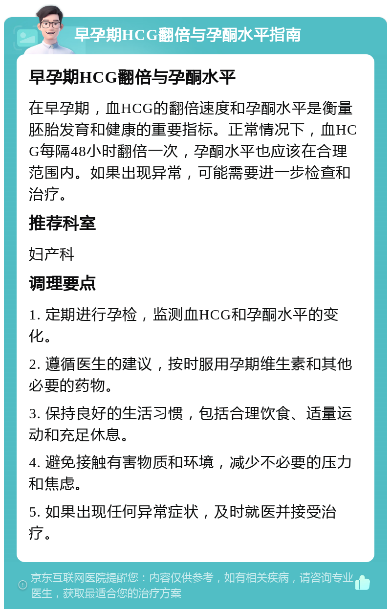 早孕期HCG翻倍与孕酮水平指南 早孕期HCG翻倍与孕酮水平 在早孕期，血HCG的翻倍速度和孕酮水平是衡量胚胎发育和健康的重要指标。正常情况下，血HCG每隔48小时翻倍一次，孕酮水平也应该在合理范围内。如果出现异常，可能需要进一步检查和治疗。 推荐科室 妇产科 调理要点 1. 定期进行孕检，监测血HCG和孕酮水平的变化。 2. 遵循医生的建议，按时服用孕期维生素和其他必要的药物。 3. 保持良好的生活习惯，包括合理饮食、适量运动和充足休息。 4. 避免接触有害物质和环境，减少不必要的压力和焦虑。 5. 如果出现任何异常症状，及时就医并接受治疗。