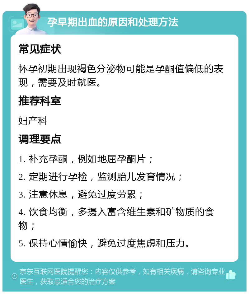 孕早期出血的原因和处理方法 常见症状 怀孕初期出现褐色分泌物可能是孕酮值偏低的表现，需要及时就医。 推荐科室 妇产科 调理要点 1. 补充孕酮，例如地屈孕酮片； 2. 定期进行孕检，监测胎儿发育情况； 3. 注意休息，避免过度劳累； 4. 饮食均衡，多摄入富含维生素和矿物质的食物； 5. 保持心情愉快，避免过度焦虑和压力。