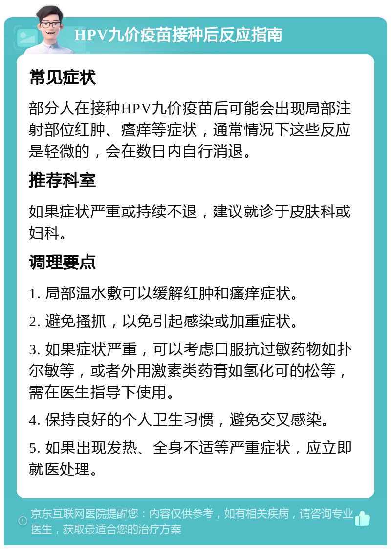 HPV九价疫苗接种后反应指南 常见症状 部分人在接种HPV九价疫苗后可能会出现局部注射部位红肿、瘙痒等症状，通常情况下这些反应是轻微的，会在数日内自行消退。 推荐科室 如果症状严重或持续不退，建议就诊于皮肤科或妇科。 调理要点 1. 局部温水敷可以缓解红肿和瘙痒症状。 2. 避免搔抓，以免引起感染或加重症状。 3. 如果症状严重，可以考虑口服抗过敏药物如扑尔敏等，或者外用激素类药膏如氢化可的松等，需在医生指导下使用。 4. 保持良好的个人卫生习惯，避免交叉感染。 5. 如果出现发热、全身不适等严重症状，应立即就医处理。