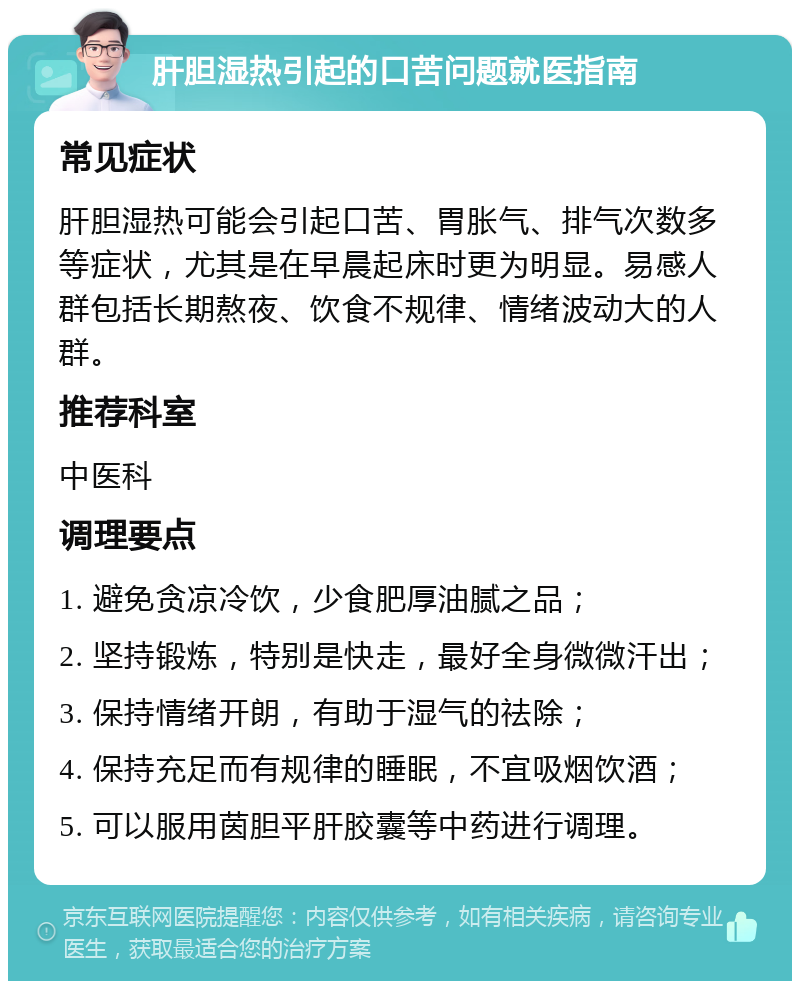 肝胆湿热引起的口苦问题就医指南 常见症状 肝胆湿热可能会引起口苦、胃胀气、排气次数多等症状，尤其是在早晨起床时更为明显。易感人群包括长期熬夜、饮食不规律、情绪波动大的人群。 推荐科室 中医科 调理要点 1. 避免贪凉冷饮，少食肥厚油腻之品； 2. 坚持锻炼，特别是快走，最好全身微微汗出； 3. 保持情绪开朗，有助于湿气的祛除； 4. 保持充足而有规律的睡眠，不宜吸烟饮酒； 5. 可以服用茵胆平肝胶囊等中药进行调理。