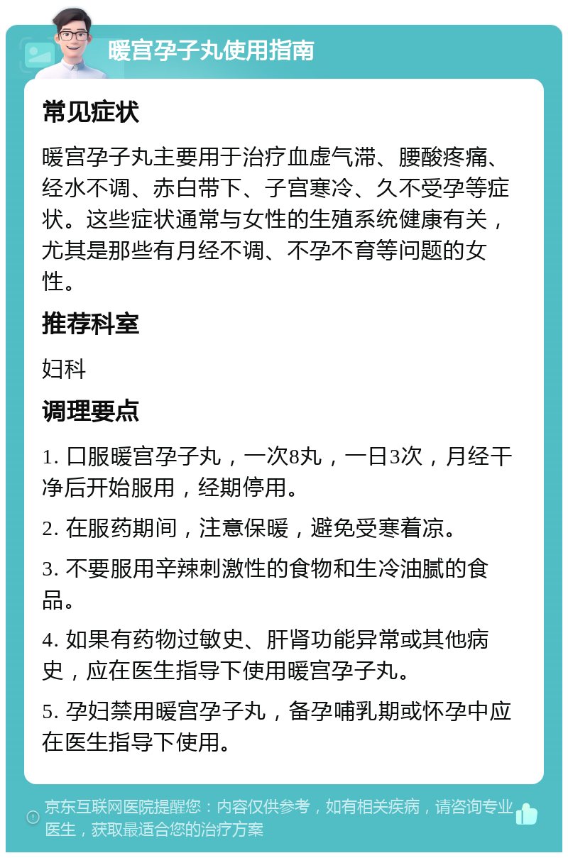 暖宫孕子丸使用指南 常见症状 暖宫孕子丸主要用于治疗血虚气滞、腰酸疼痛、经水不调、赤白带下、子宫寒冷、久不受孕等症状。这些症状通常与女性的生殖系统健康有关，尤其是那些有月经不调、不孕不育等问题的女性。 推荐科室 妇科 调理要点 1. 口服暖宫孕子丸，一次8丸，一日3次，月经干净后开始服用，经期停用。 2. 在服药期间，注意保暖，避免受寒着凉。 3. 不要服用辛辣刺激性的食物和生冷油腻的食品。 4. 如果有药物过敏史、肝肾功能异常或其他病史，应在医生指导下使用暖宫孕子丸。 5. 孕妇禁用暖宫孕子丸，备孕哺乳期或怀孕中应在医生指导下使用。