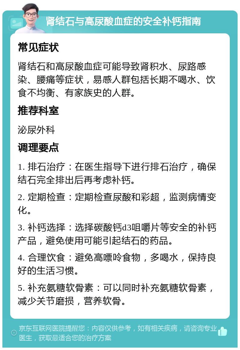 肾结石与高尿酸血症的安全补钙指南 常见症状 肾结石和高尿酸血症可能导致肾积水、尿路感染、腰痛等症状，易感人群包括长期不喝水、饮食不均衡、有家族史的人群。 推荐科室 泌尿外科 调理要点 1. 排石治疗：在医生指导下进行排石治疗，确保结石完全排出后再考虑补钙。 2. 定期检查：定期检查尿酸和彩超，监测病情变化。 3. 补钙选择：选择碳酸钙d3咀嚼片等安全的补钙产品，避免使用可能引起结石的药品。 4. 合理饮食：避免高嘌呤食物，多喝水，保持良好的生活习惯。 5. 补充氨糖软骨素：可以同时补充氨糖软骨素，减少关节磨损，营养软骨。