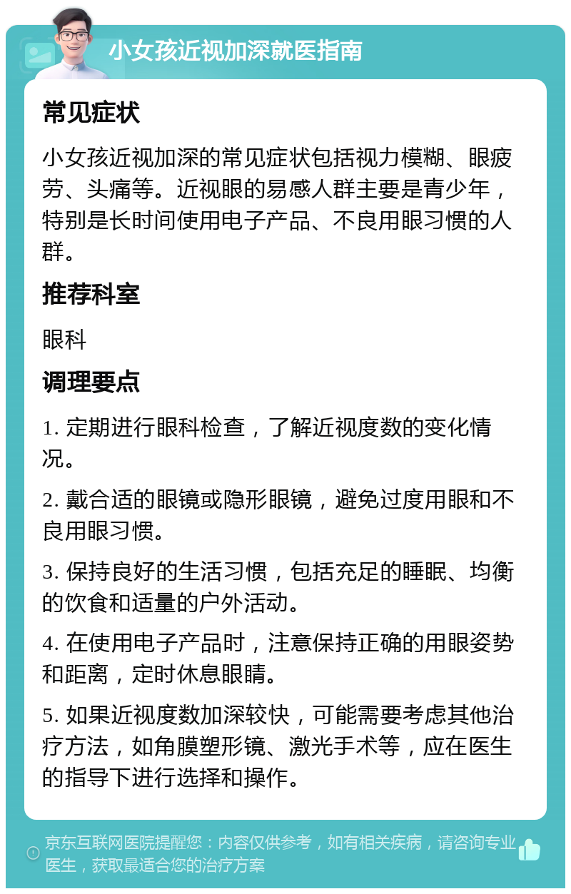 小女孩近视加深就医指南 常见症状 小女孩近视加深的常见症状包括视力模糊、眼疲劳、头痛等。近视眼的易感人群主要是青少年，特别是长时间使用电子产品、不良用眼习惯的人群。 推荐科室 眼科 调理要点 1. 定期进行眼科检查，了解近视度数的变化情况。 2. 戴合适的眼镜或隐形眼镜，避免过度用眼和不良用眼习惯。 3. 保持良好的生活习惯，包括充足的睡眠、均衡的饮食和适量的户外活动。 4. 在使用电子产品时，注意保持正确的用眼姿势和距离，定时休息眼睛。 5. 如果近视度数加深较快，可能需要考虑其他治疗方法，如角膜塑形镜、激光手术等，应在医生的指导下进行选择和操作。