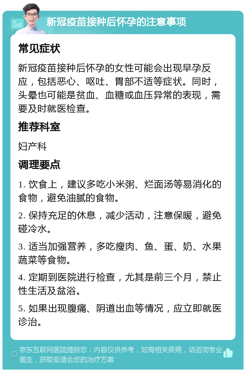 新冠疫苗接种后怀孕的注意事项 常见症状 新冠疫苗接种后怀孕的女性可能会出现早孕反应，包括恶心、呕吐、胃部不适等症状。同时，头晕也可能是贫血、血糖或血压异常的表现，需要及时就医检查。 推荐科室 妇产科 调理要点 1. 饮食上，建议多吃小米粥、烂面汤等易消化的食物，避免油腻的食物。 2. 保持充足的休息，减少活动，注意保暖，避免碰冷水。 3. 适当加强营养，多吃瘦肉、鱼、蛋、奶、水果蔬菜等食物。 4. 定期到医院进行检查，尤其是前三个月，禁止性生活及盆浴。 5. 如果出现腹痛、阴道出血等情况，应立即就医诊治。