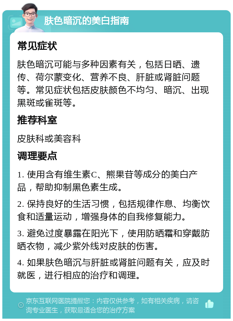 肤色暗沉的美白指南 常见症状 肤色暗沉可能与多种因素有关，包括日晒、遗传、荷尔蒙变化、营养不良、肝脏或肾脏问题等。常见症状包括皮肤颜色不均匀、暗沉、出现黑斑或雀斑等。 推荐科室 皮肤科或美容科 调理要点 1. 使用含有维生素C、熊果苷等成分的美白产品，帮助抑制黑色素生成。 2. 保持良好的生活习惯，包括规律作息、均衡饮食和适量运动，增强身体的自我修复能力。 3. 避免过度暴露在阳光下，使用防晒霜和穿戴防晒衣物，减少紫外线对皮肤的伤害。 4. 如果肤色暗沉与肝脏或肾脏问题有关，应及时就医，进行相应的治疗和调理。