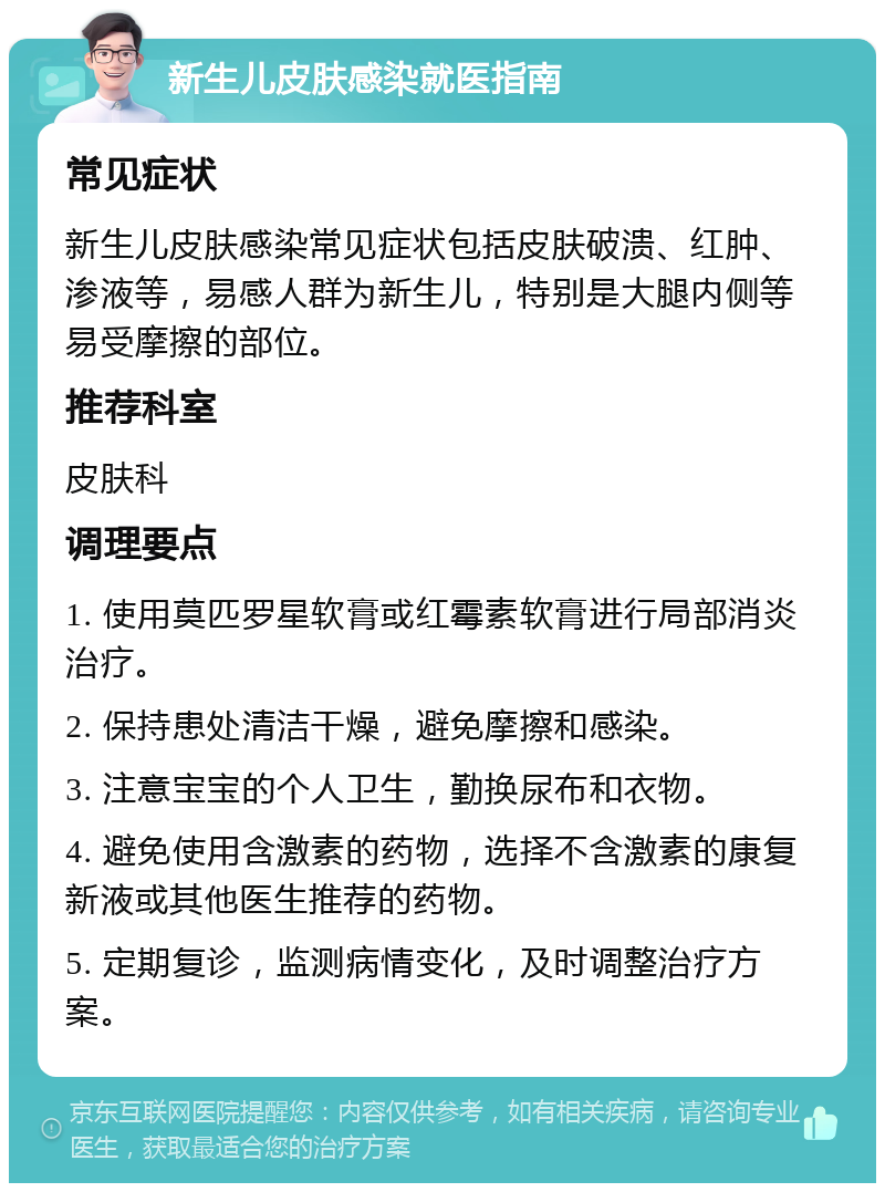 新生儿皮肤感染就医指南 常见症状 新生儿皮肤感染常见症状包括皮肤破溃、红肿、渗液等，易感人群为新生儿，特别是大腿内侧等易受摩擦的部位。 推荐科室 皮肤科 调理要点 1. 使用莫匹罗星软膏或红霉素软膏进行局部消炎治疗。 2. 保持患处清洁干燥，避免摩擦和感染。 3. 注意宝宝的个人卫生，勤换尿布和衣物。 4. 避免使用含激素的药物，选择不含激素的康复新液或其他医生推荐的药物。 5. 定期复诊，监测病情变化，及时调整治疗方案。