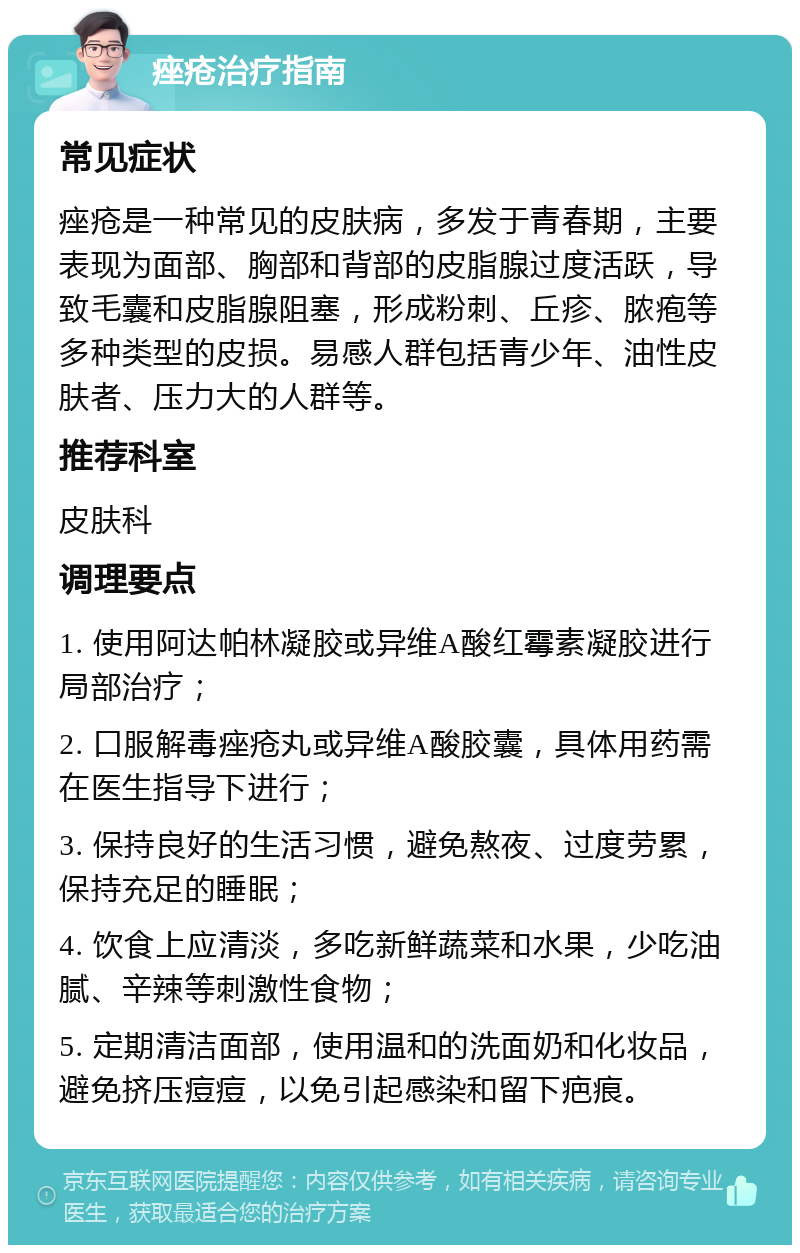 痤疮治疗指南 常见症状 痤疮是一种常见的皮肤病，多发于青春期，主要表现为面部、胸部和背部的皮脂腺过度活跃，导致毛囊和皮脂腺阻塞，形成粉刺、丘疹、脓疱等多种类型的皮损。易感人群包括青少年、油性皮肤者、压力大的人群等。 推荐科室 皮肤科 调理要点 1. 使用阿达帕林凝胶或异维A酸红霉素凝胶进行局部治疗； 2. 口服解毒痤疮丸或异维A酸胶囊，具体用药需在医生指导下进行； 3. 保持良好的生活习惯，避免熬夜、过度劳累，保持充足的睡眠； 4. 饮食上应清淡，多吃新鲜蔬菜和水果，少吃油腻、辛辣等刺激性食物； 5. 定期清洁面部，使用温和的洗面奶和化妆品，避免挤压痘痘，以免引起感染和留下疤痕。