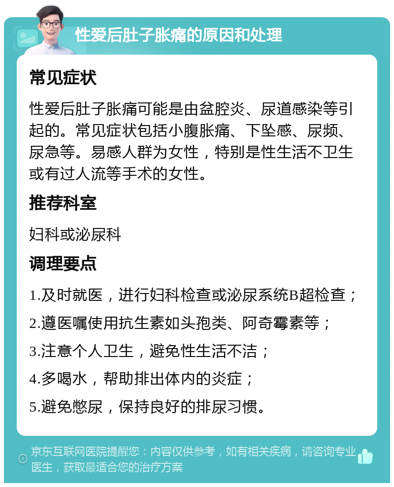 性爱后肚子胀痛的原因和处理 常见症状 性爱后肚子胀痛可能是由盆腔炎、尿道感染等引起的。常见症状包括小腹胀痛、下坠感、尿频、尿急等。易感人群为女性，特别是性生活不卫生或有过人流等手术的女性。 推荐科室 妇科或泌尿科 调理要点 1.及时就医，进行妇科检查或泌尿系统B超检查； 2.遵医嘱使用抗生素如头孢类、阿奇霉素等； 3.注意个人卫生，避免性生活不洁； 4.多喝水，帮助排出体内的炎症； 5.避免憋尿，保持良好的排尿习惯。