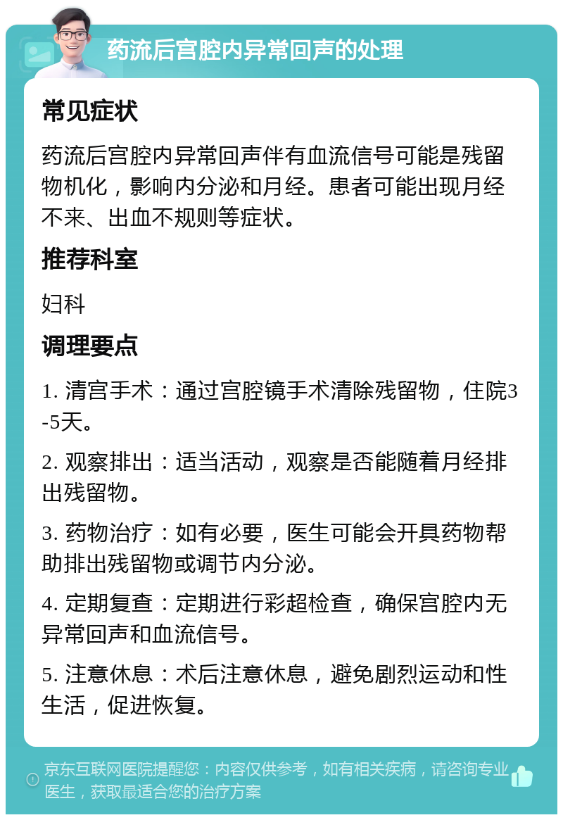 药流后宫腔内异常回声的处理 常见症状 药流后宫腔内异常回声伴有血流信号可能是残留物机化，影响内分泌和月经。患者可能出现月经不来、出血不规则等症状。 推荐科室 妇科 调理要点 1. 清宫手术：通过宫腔镜手术清除残留物，住院3-5天。 2. 观察排出：适当活动，观察是否能随着月经排出残留物。 3. 药物治疗：如有必要，医生可能会开具药物帮助排出残留物或调节内分泌。 4. 定期复查：定期进行彩超检查，确保宫腔内无异常回声和血流信号。 5. 注意休息：术后注意休息，避免剧烈运动和性生活，促进恢复。