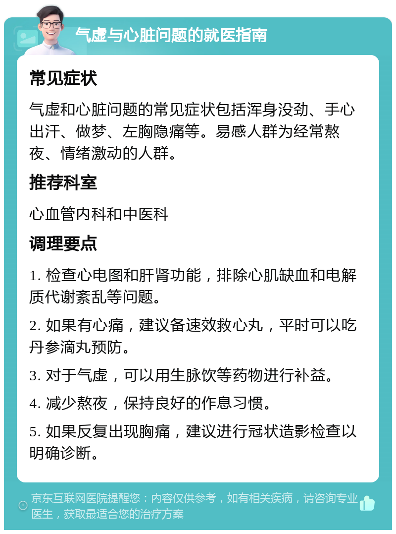 气虚与心脏问题的就医指南 常见症状 气虚和心脏问题的常见症状包括浑身没劲、手心出汗、做梦、左胸隐痛等。易感人群为经常熬夜、情绪激动的人群。 推荐科室 心血管内科和中医科 调理要点 1. 检查心电图和肝肾功能，排除心肌缺血和电解质代谢紊乱等问题。 2. 如果有心痛，建议备速效救心丸，平时可以吃丹参滴丸预防。 3. 对于气虚，可以用生脉饮等药物进行补益。 4. 减少熬夜，保持良好的作息习惯。 5. 如果反复出现胸痛，建议进行冠状造影检查以明确诊断。