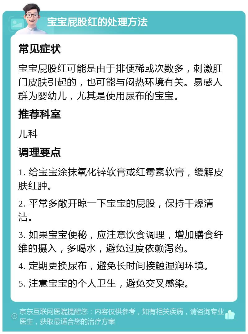 宝宝屁股红的处理方法 常见症状 宝宝屁股红可能是由于排便稀或次数多，刺激肛门皮肤引起的，也可能与闷热环境有关。易感人群为婴幼儿，尤其是使用尿布的宝宝。 推荐科室 儿科 调理要点 1. 给宝宝涂抹氧化锌软膏或红霉素软膏，缓解皮肤红肿。 2. 平常多敞开晾一下宝宝的屁股，保持干燥清洁。 3. 如果宝宝便秘，应注意饮食调理，增加膳食纤维的摄入，多喝水，避免过度依赖泻药。 4. 定期更换尿布，避免长时间接触湿润环境。 5. 注意宝宝的个人卫生，避免交叉感染。