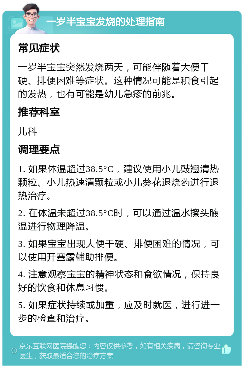 一岁半宝宝发烧的处理指南 常见症状 一岁半宝宝突然发烧两天，可能伴随着大便干硬、排便困难等症状。这种情况可能是积食引起的发热，也有可能是幼儿急疹的前兆。 推荐科室 儿科 调理要点 1. 如果体温超过38.5°C，建议使用小儿豉翘清热颗粒、小儿热速清颗粒或小儿葵花退烧药进行退热治疗。 2. 在体温未超过38.5°C时，可以通过温水擦头腋温进行物理降温。 3. 如果宝宝出现大便干硬、排便困难的情况，可以使用开塞露辅助排便。 4. 注意观察宝宝的精神状态和食欲情况，保持良好的饮食和休息习惯。 5. 如果症状持续或加重，应及时就医，进行进一步的检查和治疗。