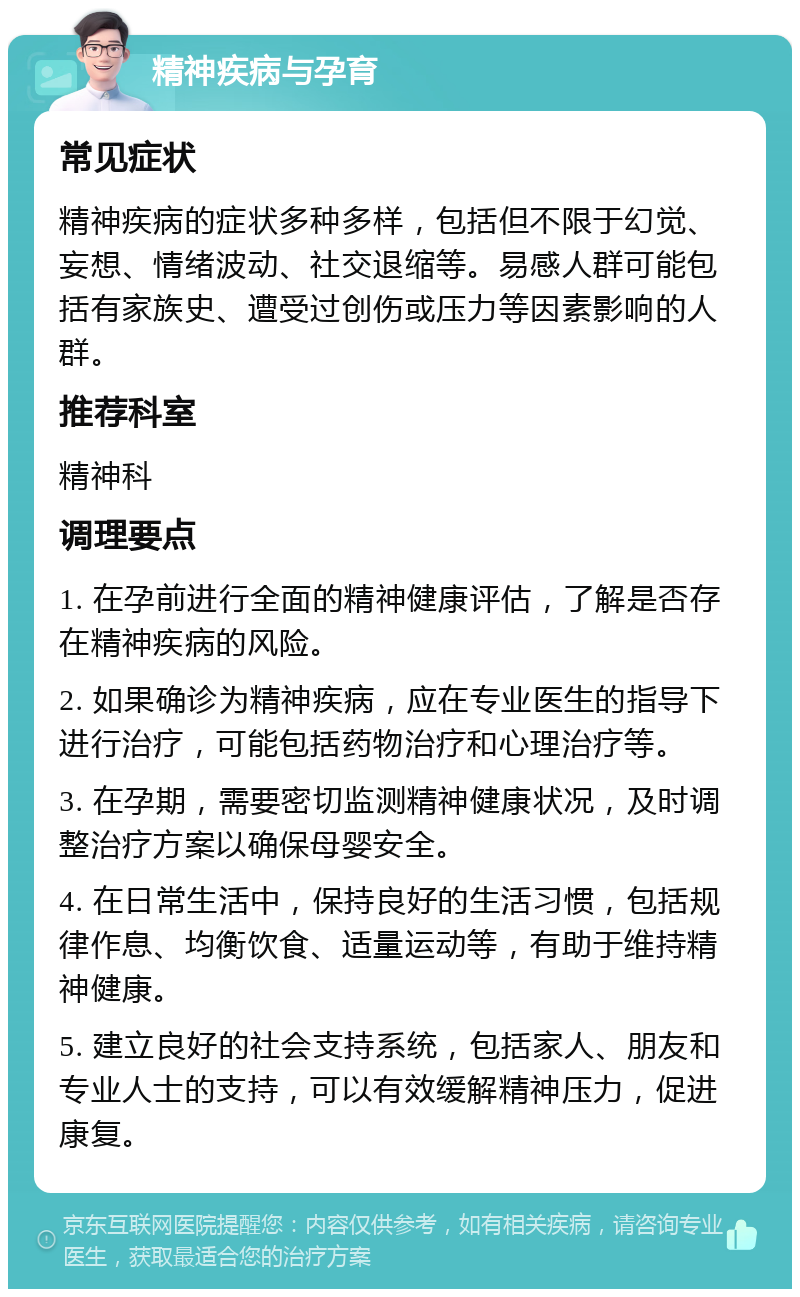 精神疾病与孕育 常见症状 精神疾病的症状多种多样，包括但不限于幻觉、妄想、情绪波动、社交退缩等。易感人群可能包括有家族史、遭受过创伤或压力等因素影响的人群。 推荐科室 精神科 调理要点 1. 在孕前进行全面的精神健康评估，了解是否存在精神疾病的风险。 2. 如果确诊为精神疾病，应在专业医生的指导下进行治疗，可能包括药物治疗和心理治疗等。 3. 在孕期，需要密切监测精神健康状况，及时调整治疗方案以确保母婴安全。 4. 在日常生活中，保持良好的生活习惯，包括规律作息、均衡饮食、适量运动等，有助于维持精神健康。 5. 建立良好的社会支持系统，包括家人、朋友和专业人士的支持，可以有效缓解精神压力，促进康复。