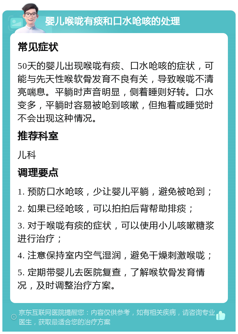 婴儿喉咙有痰和口水呛咳的处理 常见症状 50天的婴儿出现喉咙有痰、口水呛咳的症状，可能与先天性喉软骨发育不良有关，导致喉咙不清亮喘息。平躺时声音明显，侧着睡则好转。口水变多，平躺时容易被呛到咳嗽，但抱着或睡觉时不会出现这种情况。 推荐科室 儿科 调理要点 1. 预防口水呛咳，少让婴儿平躺，避免被呛到； 2. 如果已经呛咳，可以拍拍后背帮助排痰； 3. 对于喉咙有痰的症状，可以使用小儿咳嗽糖浆进行治疗； 4. 注意保持室内空气湿润，避免干燥刺激喉咙； 5. 定期带婴儿去医院复查，了解喉软骨发育情况，及时调整治疗方案。