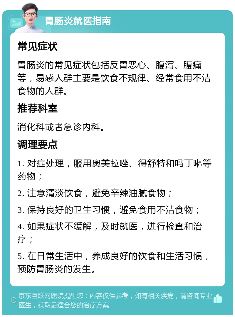 胃肠炎就医指南 常见症状 胃肠炎的常见症状包括反胃恶心、腹泻、腹痛等，易感人群主要是饮食不规律、经常食用不洁食物的人群。 推荐科室 消化科或者急诊内科。 调理要点 1. 对症处理，服用奥美拉唑、得舒特和吗丁啉等药物； 2. 注意清淡饮食，避免辛辣油腻食物； 3. 保持良好的卫生习惯，避免食用不洁食物； 4. 如果症状不缓解，及时就医，进行检查和治疗； 5. 在日常生活中，养成良好的饮食和生活习惯，预防胃肠炎的发生。