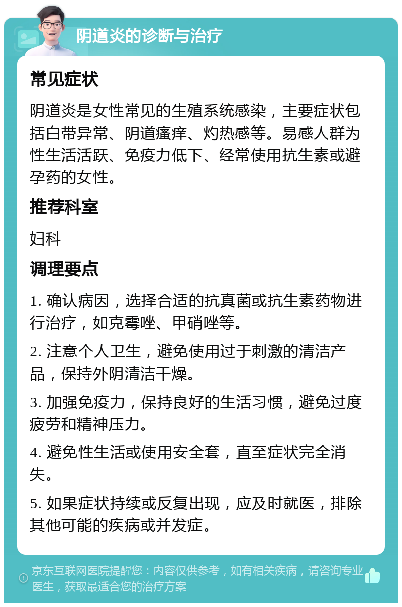 阴道炎的诊断与治疗 常见症状 阴道炎是女性常见的生殖系统感染，主要症状包括白带异常、阴道瘙痒、灼热感等。易感人群为性生活活跃、免疫力低下、经常使用抗生素或避孕药的女性。 推荐科室 妇科 调理要点 1. 确认病因，选择合适的抗真菌或抗生素药物进行治疗，如克霉唑、甲硝唑等。 2. 注意个人卫生，避免使用过于刺激的清洁产品，保持外阴清洁干燥。 3. 加强免疫力，保持良好的生活习惯，避免过度疲劳和精神压力。 4. 避免性生活或使用安全套，直至症状完全消失。 5. 如果症状持续或反复出现，应及时就医，排除其他可能的疾病或并发症。