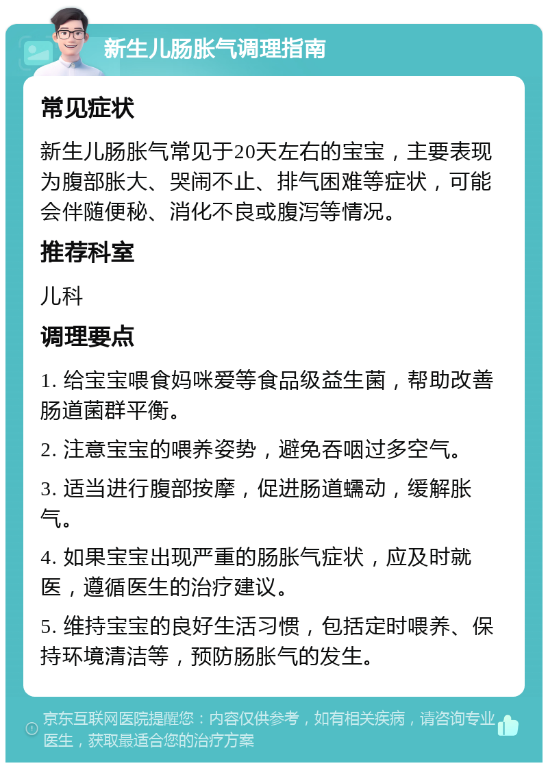 新生儿肠胀气调理指南 常见症状 新生儿肠胀气常见于20天左右的宝宝，主要表现为腹部胀大、哭闹不止、排气困难等症状，可能会伴随便秘、消化不良或腹泻等情况。 推荐科室 儿科 调理要点 1. 给宝宝喂食妈咪爱等食品级益生菌，帮助改善肠道菌群平衡。 2. 注意宝宝的喂养姿势，避免吞咽过多空气。 3. 适当进行腹部按摩，促进肠道蠕动，缓解胀气。 4. 如果宝宝出现严重的肠胀气症状，应及时就医，遵循医生的治疗建议。 5. 维持宝宝的良好生活习惯，包括定时喂养、保持环境清洁等，预防肠胀气的发生。