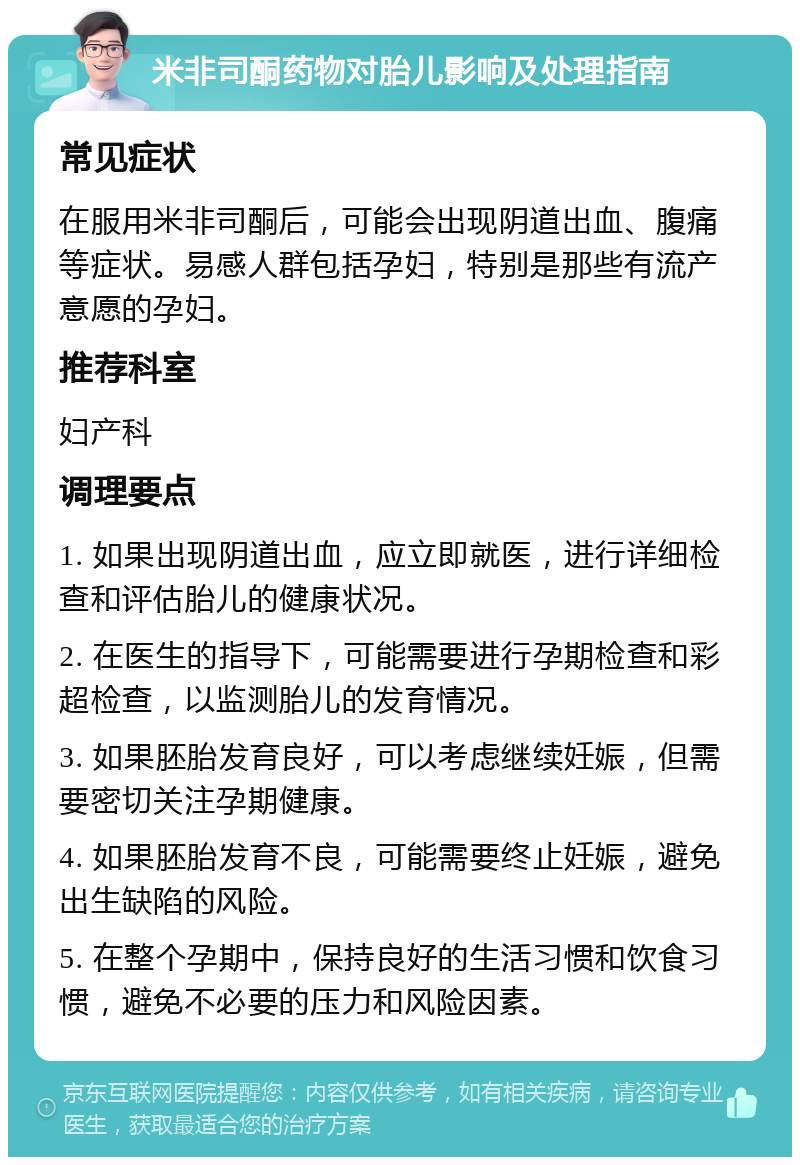 米非司酮药物对胎儿影响及处理指南 常见症状 在服用米非司酮后，可能会出现阴道出血、腹痛等症状。易感人群包括孕妇，特别是那些有流产意愿的孕妇。 推荐科室 妇产科 调理要点 1. 如果出现阴道出血，应立即就医，进行详细检查和评估胎儿的健康状况。 2. 在医生的指导下，可能需要进行孕期检查和彩超检查，以监测胎儿的发育情况。 3. 如果胚胎发育良好，可以考虑继续妊娠，但需要密切关注孕期健康。 4. 如果胚胎发育不良，可能需要终止妊娠，避免出生缺陷的风险。 5. 在整个孕期中，保持良好的生活习惯和饮食习惯，避免不必要的压力和风险因素。