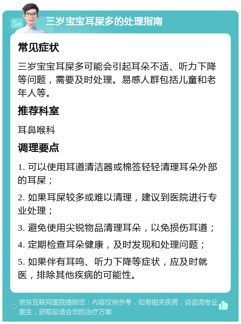 三岁宝宝耳屎多的处理指南 常见症状 三岁宝宝耳屎多可能会引起耳朵不适、听力下降等问题，需要及时处理。易感人群包括儿童和老年人等。 推荐科室 耳鼻喉科 调理要点 1. 可以使用耳道清洁器或棉签轻轻清理耳朵外部的耳屎； 2. 如果耳屎较多或难以清理，建议到医院进行专业处理； 3. 避免使用尖锐物品清理耳朵，以免损伤耳道； 4. 定期检查耳朵健康，及时发现和处理问题； 5. 如果伴有耳鸣、听力下降等症状，应及时就医，排除其他疾病的可能性。