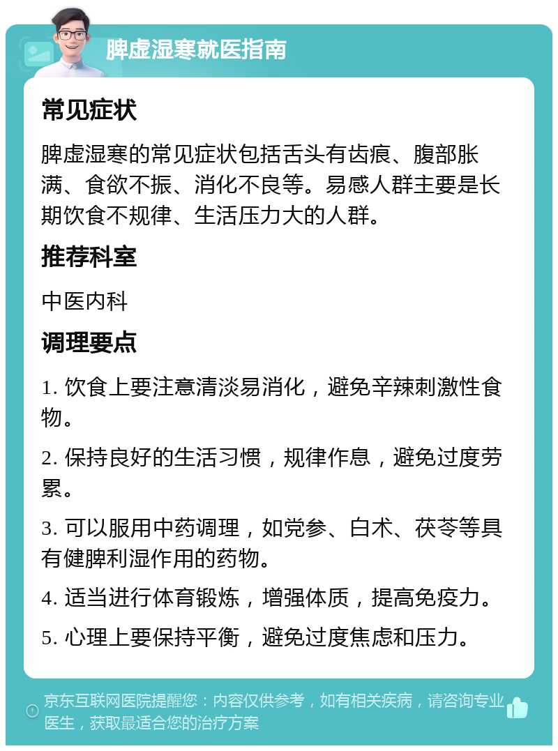 脾虚湿寒就医指南 常见症状 脾虚湿寒的常见症状包括舌头有齿痕、腹部胀满、食欲不振、消化不良等。易感人群主要是长期饮食不规律、生活压力大的人群。 推荐科室 中医内科 调理要点 1. 饮食上要注意清淡易消化，避免辛辣刺激性食物。 2. 保持良好的生活习惯，规律作息，避免过度劳累。 3. 可以服用中药调理，如党参、白术、茯苓等具有健脾利湿作用的药物。 4. 适当进行体育锻炼，增强体质，提高免疫力。 5. 心理上要保持平衡，避免过度焦虑和压力。