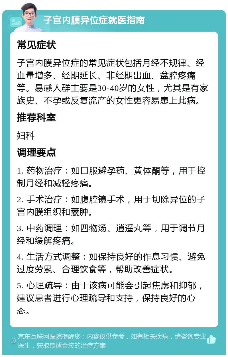 子宫内膜异位症就医指南 常见症状 子宫内膜异位症的常见症状包括月经不规律、经血量增多、经期延长、非经期出血、盆腔疼痛等。易感人群主要是30-40岁的女性，尤其是有家族史、不孕或反复流产的女性更容易患上此病。 推荐科室 妇科 调理要点 1. 药物治疗：如口服避孕药、黄体酮等，用于控制月经和减轻疼痛。 2. 手术治疗：如腹腔镜手术，用于切除异位的子宫内膜组织和囊肿。 3. 中药调理：如四物汤、逍遥丸等，用于调节月经和缓解疼痛。 4. 生活方式调整：如保持良好的作息习惯、避免过度劳累、合理饮食等，帮助改善症状。 5. 心理疏导：由于该病可能会引起焦虑和抑郁，建议患者进行心理疏导和支持，保持良好的心态。