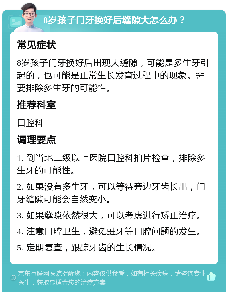 8岁孩子门牙换好后缝隙大怎么办？ 常见症状 8岁孩子门牙换好后出现大缝隙，可能是多生牙引起的，也可能是正常生长发育过程中的现象。需要排除多生牙的可能性。 推荐科室 口腔科 调理要点 1. 到当地二级以上医院口腔科拍片检查，排除多生牙的可能性。 2. 如果没有多生牙，可以等待旁边牙齿长出，门牙缝隙可能会自然变小。 3. 如果缝隙依然很大，可以考虑进行矫正治疗。 4. 注意口腔卫生，避免蛀牙等口腔问题的发生。 5. 定期复查，跟踪牙齿的生长情况。