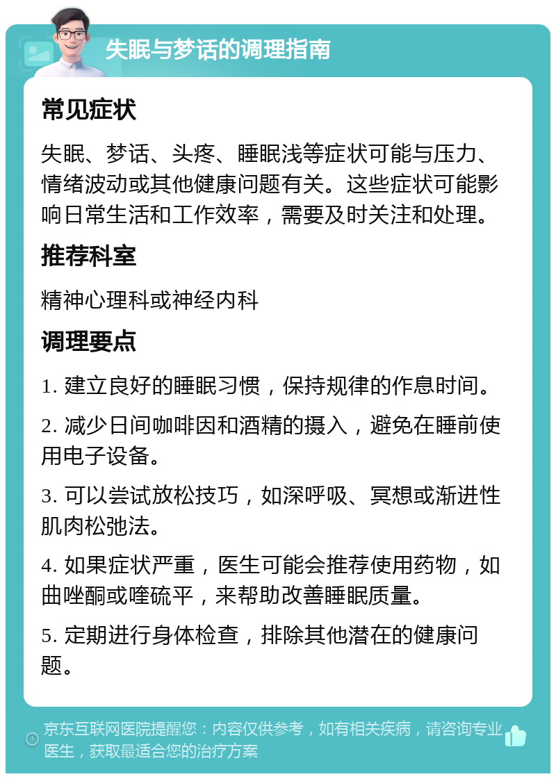 失眠与梦话的调理指南 常见症状 失眠、梦话、头疼、睡眠浅等症状可能与压力、情绪波动或其他健康问题有关。这些症状可能影响日常生活和工作效率，需要及时关注和处理。 推荐科室 精神心理科或神经内科 调理要点 1. 建立良好的睡眠习惯，保持规律的作息时间。 2. 减少日间咖啡因和酒精的摄入，避免在睡前使用电子设备。 3. 可以尝试放松技巧，如深呼吸、冥想或渐进性肌肉松弛法。 4. 如果症状严重，医生可能会推荐使用药物，如曲唑酮或喹硫平，来帮助改善睡眠质量。 5. 定期进行身体检查，排除其他潜在的健康问题。