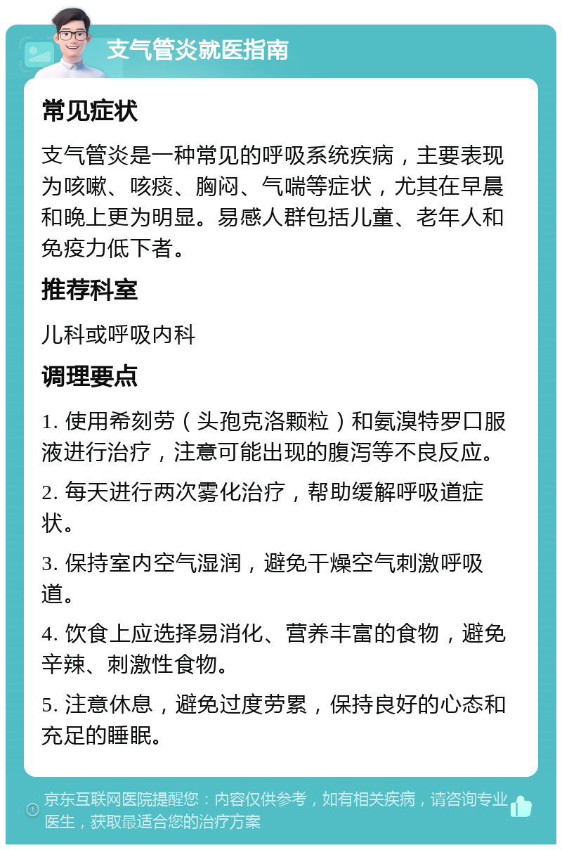 支气管炎就医指南 常见症状 支气管炎是一种常见的呼吸系统疾病，主要表现为咳嗽、咳痰、胸闷、气喘等症状，尤其在早晨和晚上更为明显。易感人群包括儿童、老年人和免疫力低下者。 推荐科室 儿科或呼吸内科 调理要点 1. 使用希刻劳（头孢克洛颗粒）和氨溴特罗口服液进行治疗，注意可能出现的腹泻等不良反应。 2. 每天进行两次雾化治疗，帮助缓解呼吸道症状。 3. 保持室内空气湿润，避免干燥空气刺激呼吸道。 4. 饮食上应选择易消化、营养丰富的食物，避免辛辣、刺激性食物。 5. 注意休息，避免过度劳累，保持良好的心态和充足的睡眠。