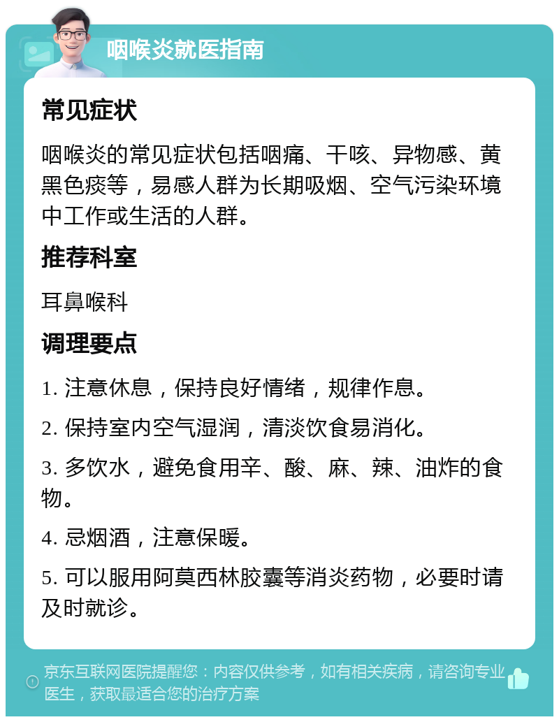 咽喉炎就医指南 常见症状 咽喉炎的常见症状包括咽痛、干咳、异物感、黄黑色痰等，易感人群为长期吸烟、空气污染环境中工作或生活的人群。 推荐科室 耳鼻喉科 调理要点 1. 注意休息，保持良好情绪，规律作息。 2. 保持室内空气湿润，清淡饮食易消化。 3. 多饮水，避免食用辛、酸、麻、辣、油炸的食物。 4. 忌烟酒，注意保暖。 5. 可以服用阿莫西林胶囊等消炎药物，必要时请及时就诊。