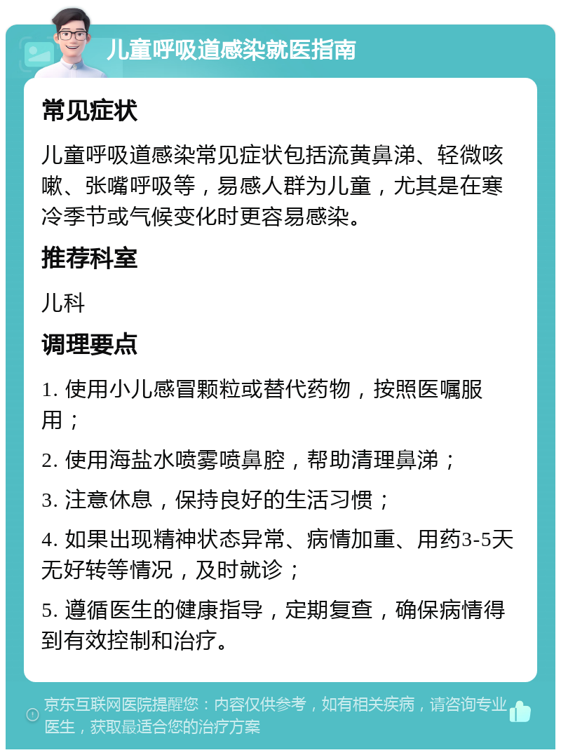 儿童呼吸道感染就医指南 常见症状 儿童呼吸道感染常见症状包括流黄鼻涕、轻微咳嗽、张嘴呼吸等，易感人群为儿童，尤其是在寒冷季节或气候变化时更容易感染。 推荐科室 儿科 调理要点 1. 使用小儿感冒颗粒或替代药物，按照医嘱服用； 2. 使用海盐水喷雾喷鼻腔，帮助清理鼻涕； 3. 注意休息，保持良好的生活习惯； 4. 如果出现精神状态异常、病情加重、用药3-5天无好转等情况，及时就诊； 5. 遵循医生的健康指导，定期复查，确保病情得到有效控制和治疗。