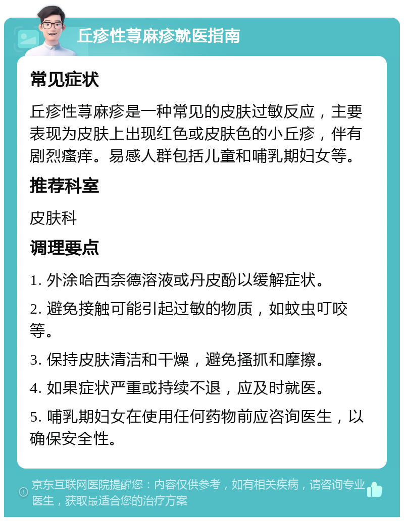 丘疹性荨麻疹就医指南 常见症状 丘疹性荨麻疹是一种常见的皮肤过敏反应，主要表现为皮肤上出现红色或皮肤色的小丘疹，伴有剧烈瘙痒。易感人群包括儿童和哺乳期妇女等。 推荐科室 皮肤科 调理要点 1. 外涂哈西奈德溶液或丹皮酚以缓解症状。 2. 避免接触可能引起过敏的物质，如蚊虫叮咬等。 3. 保持皮肤清洁和干燥，避免搔抓和摩擦。 4. 如果症状严重或持续不退，应及时就医。 5. 哺乳期妇女在使用任何药物前应咨询医生，以确保安全性。