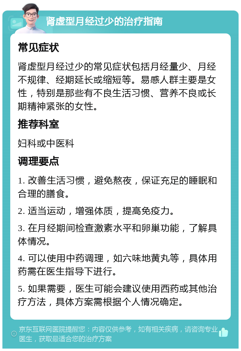 肾虚型月经过少的治疗指南 常见症状 肾虚型月经过少的常见症状包括月经量少、月经不规律、经期延长或缩短等。易感人群主要是女性，特别是那些有不良生活习惯、营养不良或长期精神紧张的女性。 推荐科室 妇科或中医科 调理要点 1. 改善生活习惯，避免熬夜，保证充足的睡眠和合理的膳食。 2. 适当运动，增强体质，提高免疫力。 3. 在月经期间检查激素水平和卵巢功能，了解具体情况。 4. 可以使用中药调理，如六味地黄丸等，具体用药需在医生指导下进行。 5. 如果需要，医生可能会建议使用西药或其他治疗方法，具体方案需根据个人情况确定。