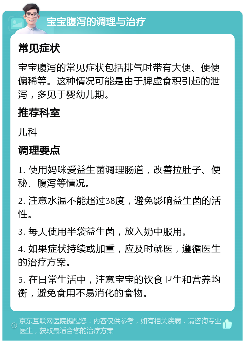 宝宝腹泻的调理与治疗 常见症状 宝宝腹泻的常见症状包括排气时带有大便、便便偏稀等。这种情况可能是由于脾虚食积引起的泄泻，多见于婴幼儿期。 推荐科室 儿科 调理要点 1. 使用妈咪爱益生菌调理肠道，改善拉肚子、便秘、腹泻等情况。 2. 注意水温不能超过38度，避免影响益生菌的活性。 3. 每天使用半袋益生菌，放入奶中服用。 4. 如果症状持续或加重，应及时就医，遵循医生的治疗方案。 5. 在日常生活中，注意宝宝的饮食卫生和营养均衡，避免食用不易消化的食物。