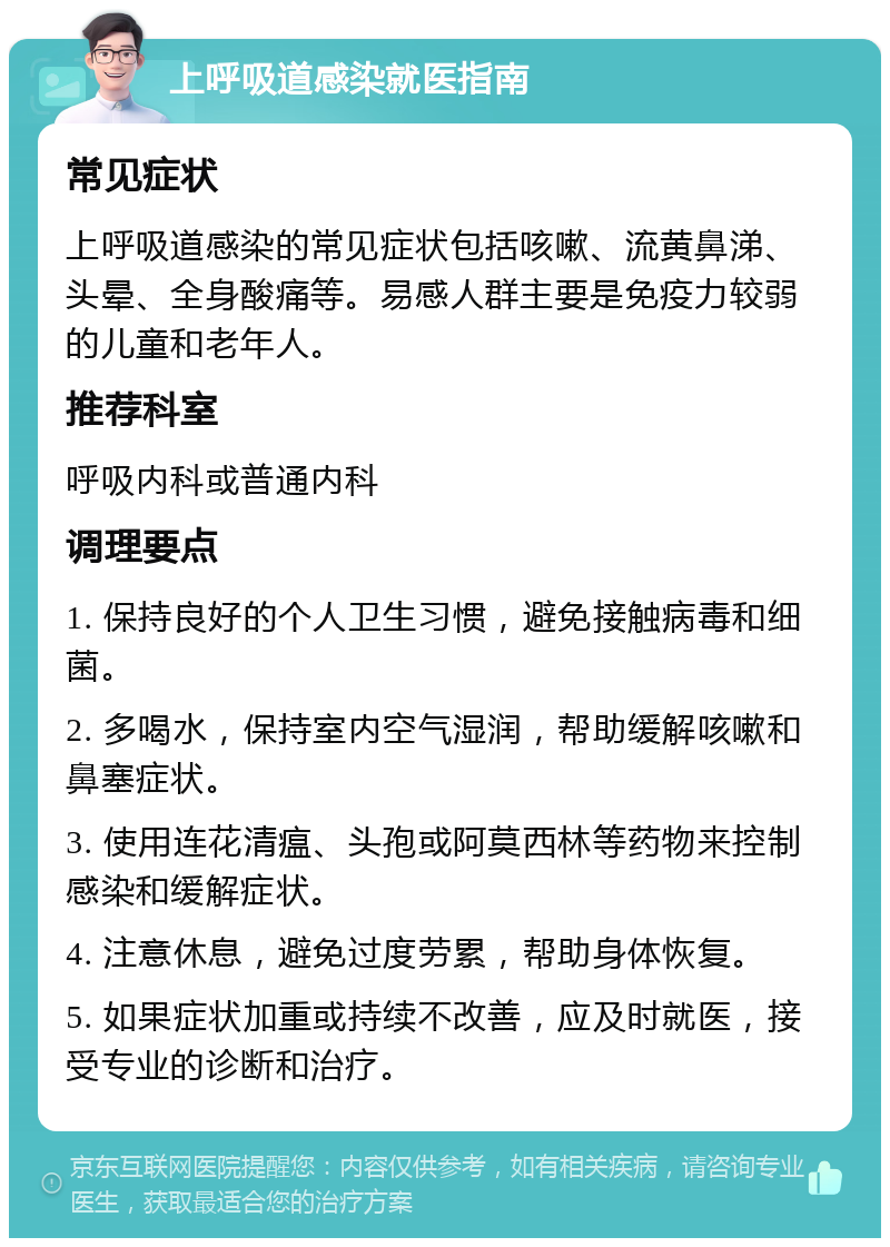 上呼吸道感染就医指南 常见症状 上呼吸道感染的常见症状包括咳嗽、流黄鼻涕、头晕、全身酸痛等。易感人群主要是免疫力较弱的儿童和老年人。 推荐科室 呼吸内科或普通内科 调理要点 1. 保持良好的个人卫生习惯，避免接触病毒和细菌。 2. 多喝水，保持室内空气湿润，帮助缓解咳嗽和鼻塞症状。 3. 使用连花清瘟、头孢或阿莫西林等药物来控制感染和缓解症状。 4. 注意休息，避免过度劳累，帮助身体恢复。 5. 如果症状加重或持续不改善，应及时就医，接受专业的诊断和治疗。