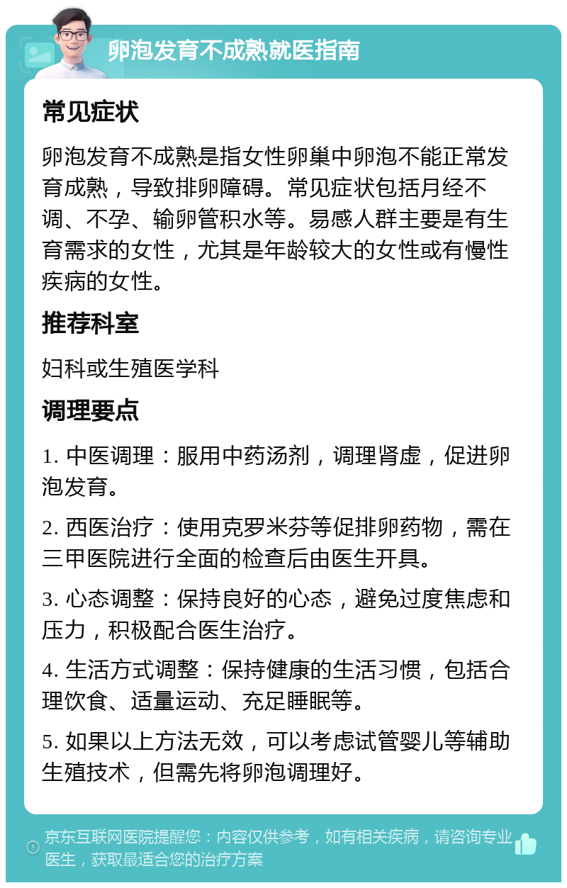 卵泡发育不成熟就医指南 常见症状 卵泡发育不成熟是指女性卵巢中卵泡不能正常发育成熟，导致排卵障碍。常见症状包括月经不调、不孕、输卵管积水等。易感人群主要是有生育需求的女性，尤其是年龄较大的女性或有慢性疾病的女性。 推荐科室 妇科或生殖医学科 调理要点 1. 中医调理：服用中药汤剂，调理肾虚，促进卵泡发育。 2. 西医治疗：使用克罗米芬等促排卵药物，需在三甲医院进行全面的检查后由医生开具。 3. 心态调整：保持良好的心态，避免过度焦虑和压力，积极配合医生治疗。 4. 生活方式调整：保持健康的生活习惯，包括合理饮食、适量运动、充足睡眠等。 5. 如果以上方法无效，可以考虑试管婴儿等辅助生殖技术，但需先将卵泡调理好。