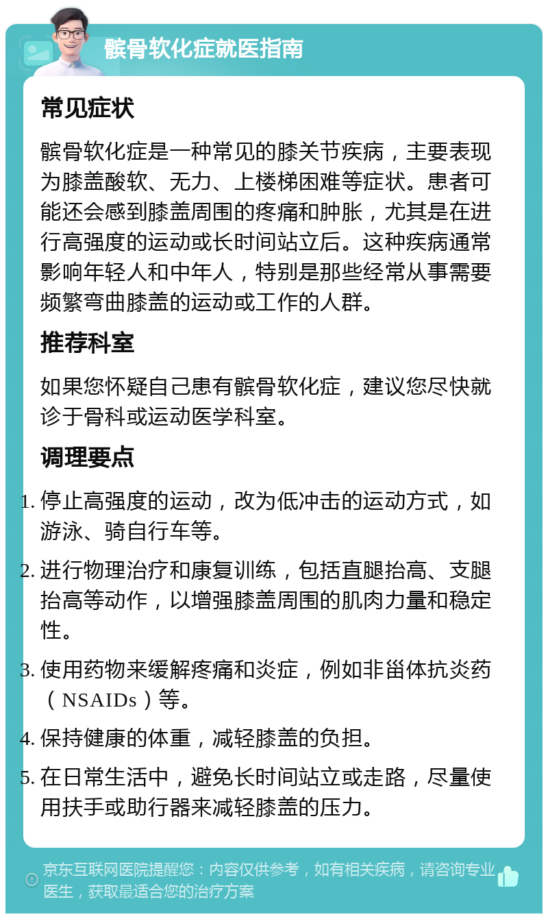 髌骨软化症就医指南 常见症状 髌骨软化症是一种常见的膝关节疾病，主要表现为膝盖酸软、无力、上楼梯困难等症状。患者可能还会感到膝盖周围的疼痛和肿胀，尤其是在进行高强度的运动或长时间站立后。这种疾病通常影响年轻人和中年人，特别是那些经常从事需要频繁弯曲膝盖的运动或工作的人群。 推荐科室 如果您怀疑自己患有髌骨软化症，建议您尽快就诊于骨科或运动医学科室。 调理要点 停止高强度的运动，改为低冲击的运动方式，如游泳、骑自行车等。 进行物理治疗和康复训练，包括直腿抬高、支腿抬高等动作，以增强膝盖周围的肌肉力量和稳定性。 使用药物来缓解疼痛和炎症，例如非甾体抗炎药（NSAIDs）等。 保持健康的体重，减轻膝盖的负担。 在日常生活中，避免长时间站立或走路，尽量使用扶手或助行器来减轻膝盖的压力。