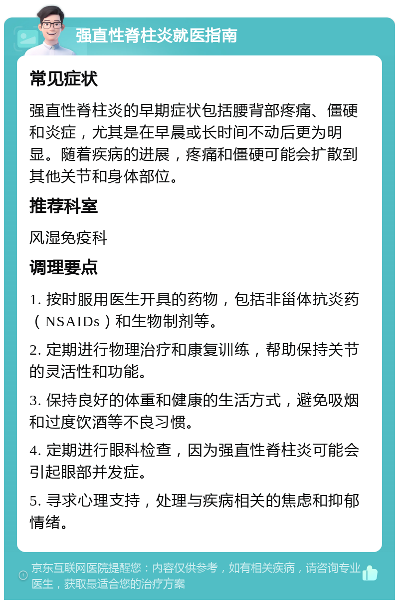 强直性脊柱炎就医指南 常见症状 强直性脊柱炎的早期症状包括腰背部疼痛、僵硬和炎症，尤其是在早晨或长时间不动后更为明显。随着疾病的进展，疼痛和僵硬可能会扩散到其他关节和身体部位。 推荐科室 风湿免疫科 调理要点 1. 按时服用医生开具的药物，包括非甾体抗炎药（NSAIDs）和生物制剂等。 2. 定期进行物理治疗和康复训练，帮助保持关节的灵活性和功能。 3. 保持良好的体重和健康的生活方式，避免吸烟和过度饮酒等不良习惯。 4. 定期进行眼科检查，因为强直性脊柱炎可能会引起眼部并发症。 5. 寻求心理支持，处理与疾病相关的焦虑和抑郁情绪。