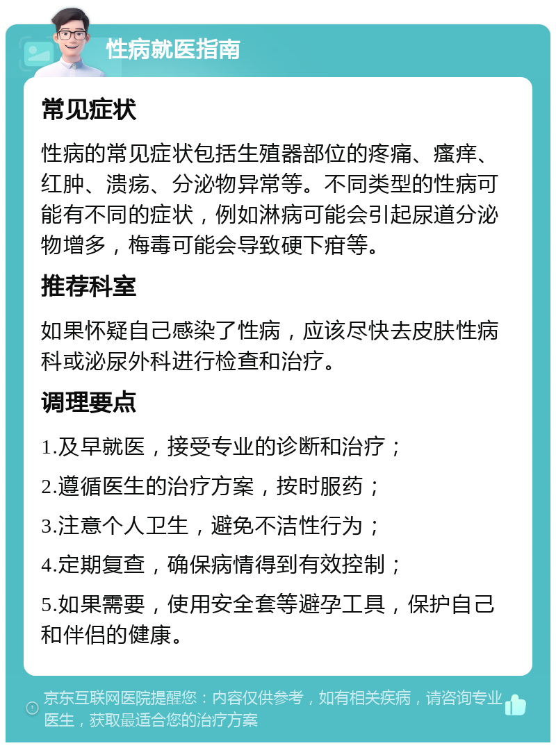 性病就医指南 常见症状 性病的常见症状包括生殖器部位的疼痛、瘙痒、红肿、溃疡、分泌物异常等。不同类型的性病可能有不同的症状，例如淋病可能会引起尿道分泌物增多，梅毒可能会导致硬下疳等。 推荐科室 如果怀疑自己感染了性病，应该尽快去皮肤性病科或泌尿外科进行检查和治疗。 调理要点 1.及早就医，接受专业的诊断和治疗； 2.遵循医生的治疗方案，按时服药； 3.注意个人卫生，避免不洁性行为； 4.定期复查，确保病情得到有效控制； 5.如果需要，使用安全套等避孕工具，保护自己和伴侣的健康。