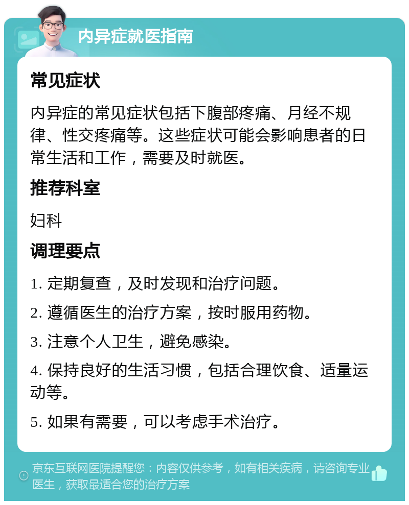 内异症就医指南 常见症状 内异症的常见症状包括下腹部疼痛、月经不规律、性交疼痛等。这些症状可能会影响患者的日常生活和工作，需要及时就医。 推荐科室 妇科 调理要点 1. 定期复查，及时发现和治疗问题。 2. 遵循医生的治疗方案，按时服用药物。 3. 注意个人卫生，避免感染。 4. 保持良好的生活习惯，包括合理饮食、适量运动等。 5. 如果有需要，可以考虑手术治疗。