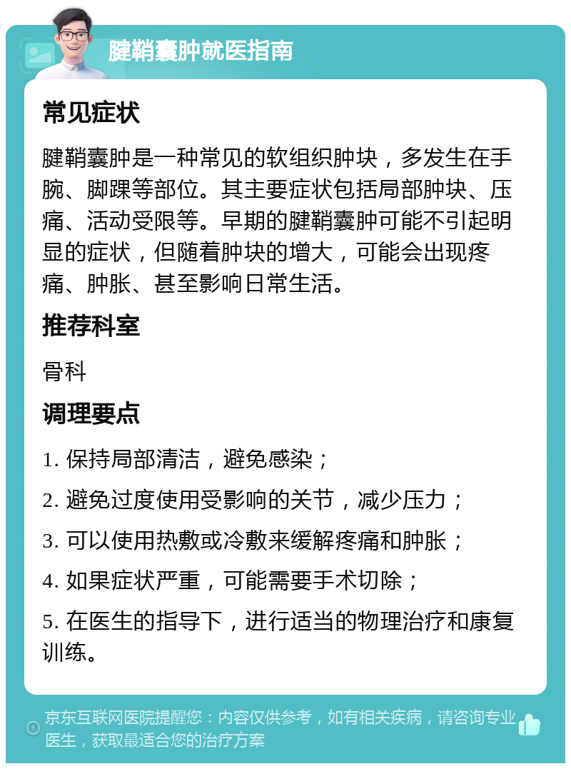 腱鞘囊肿就医指南 常见症状 腱鞘囊肿是一种常见的软组织肿块，多发生在手腕、脚踝等部位。其主要症状包括局部肿块、压痛、活动受限等。早期的腱鞘囊肿可能不引起明显的症状，但随着肿块的增大，可能会出现疼痛、肿胀、甚至影响日常生活。 推荐科室 骨科 调理要点 1. 保持局部清洁，避免感染； 2. 避免过度使用受影响的关节，减少压力； 3. 可以使用热敷或冷敷来缓解疼痛和肿胀； 4. 如果症状严重，可能需要手术切除； 5. 在医生的指导下，进行适当的物理治疗和康复训练。