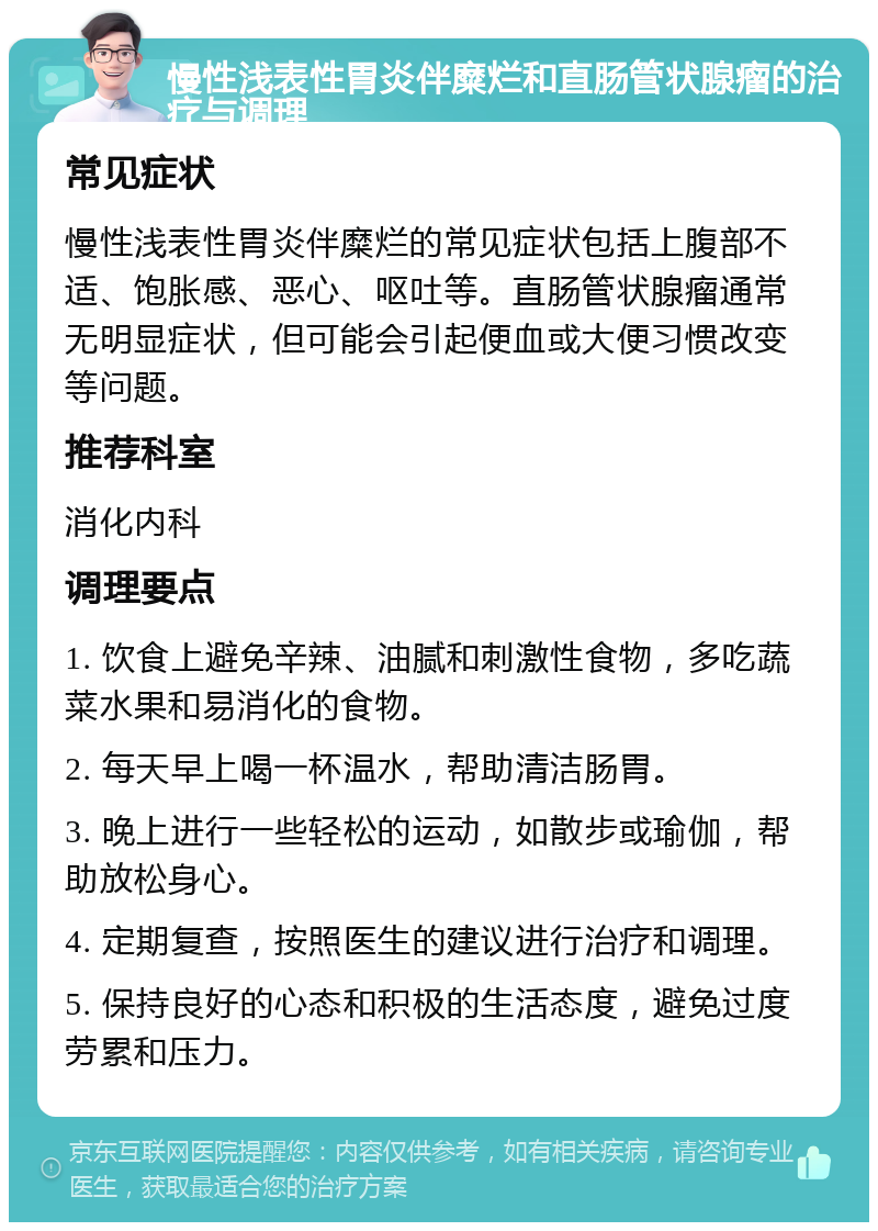 慢性浅表性胃炎伴糜烂和直肠管状腺瘤的治疗与调理 常见症状 慢性浅表性胃炎伴糜烂的常见症状包括上腹部不适、饱胀感、恶心、呕吐等。直肠管状腺瘤通常无明显症状，但可能会引起便血或大便习惯改变等问题。 推荐科室 消化内科 调理要点 1. 饮食上避免辛辣、油腻和刺激性食物，多吃蔬菜水果和易消化的食物。 2. 每天早上喝一杯温水，帮助清洁肠胃。 3. 晚上进行一些轻松的运动，如散步或瑜伽，帮助放松身心。 4. 定期复查，按照医生的建议进行治疗和调理。 5. 保持良好的心态和积极的生活态度，避免过度劳累和压力。