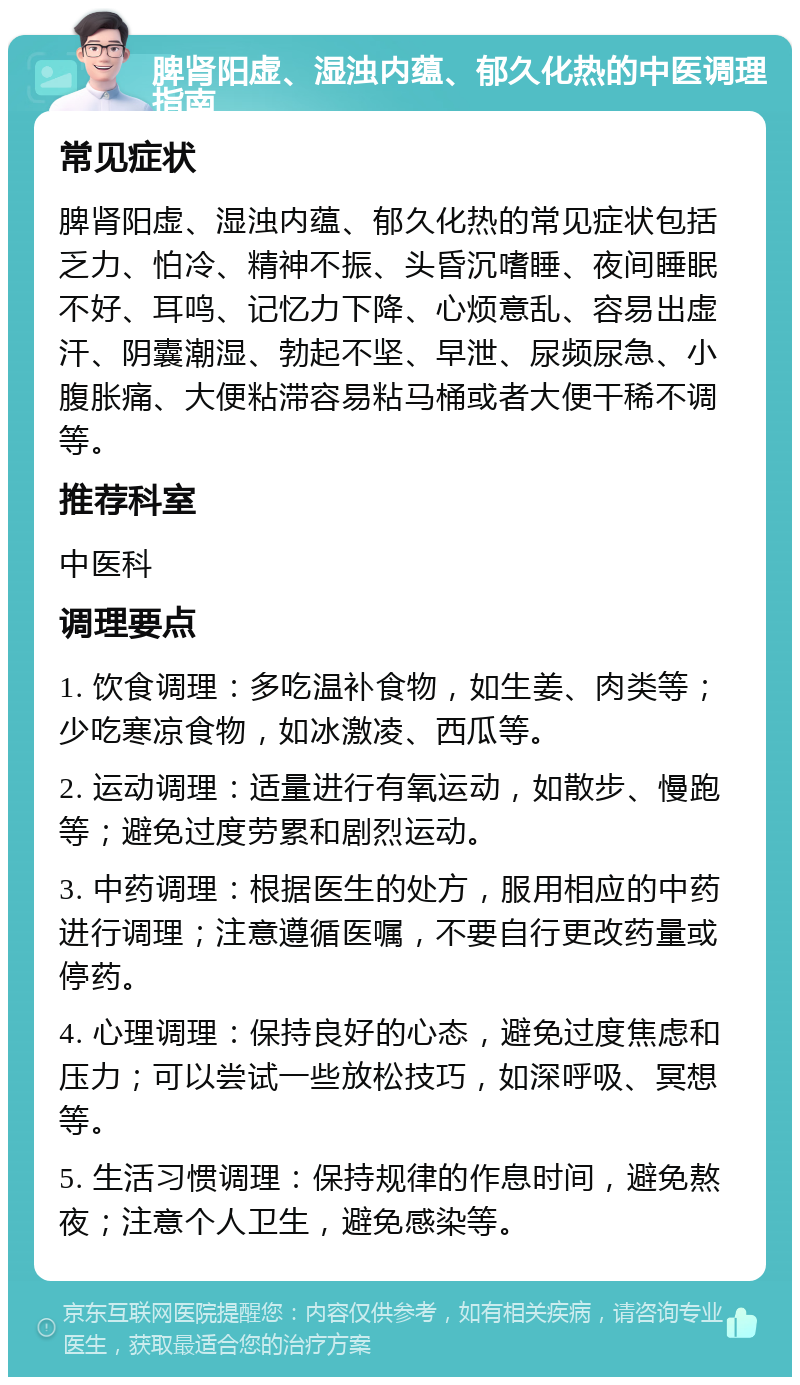 脾肾阳虚、湿浊内蕴、郁久化热的中医调理指南 常见症状 脾肾阳虚、湿浊内蕴、郁久化热的常见症状包括乏力、怕冷、精神不振、头昏沉嗜睡、夜间睡眠不好、耳鸣、记忆力下降、心烦意乱、容易出虚汗、阴囊潮湿、勃起不坚、早泄、尿频尿急、小腹胀痛、大便粘滞容易粘马桶或者大便干稀不调等。 推荐科室 中医科 调理要点 1. 饮食调理：多吃温补食物，如生姜、肉类等；少吃寒凉食物，如冰激凌、西瓜等。 2. 运动调理：适量进行有氧运动，如散步、慢跑等；避免过度劳累和剧烈运动。 3. 中药调理：根据医生的处方，服用相应的中药进行调理；注意遵循医嘱，不要自行更改药量或停药。 4. 心理调理：保持良好的心态，避免过度焦虑和压力；可以尝试一些放松技巧，如深呼吸、冥想等。 5. 生活习惯调理：保持规律的作息时间，避免熬夜；注意个人卫生，避免感染等。