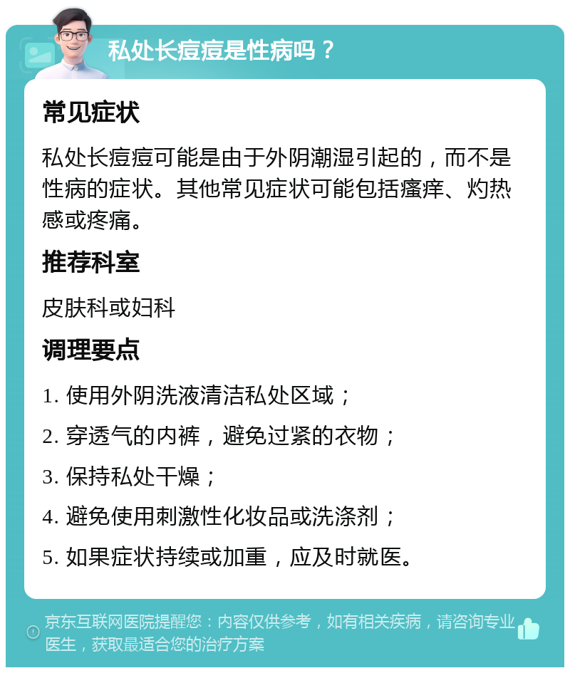 私处长痘痘是性病吗？ 常见症状 私处长痘痘可能是由于外阴潮湿引起的，而不是性病的症状。其他常见症状可能包括瘙痒、灼热感或疼痛。 推荐科室 皮肤科或妇科 调理要点 1. 使用外阴洗液清洁私处区域； 2. 穿透气的内裤，避免过紧的衣物； 3. 保持私处干燥； 4. 避免使用刺激性化妆品或洗涤剂； 5. 如果症状持续或加重，应及时就医。