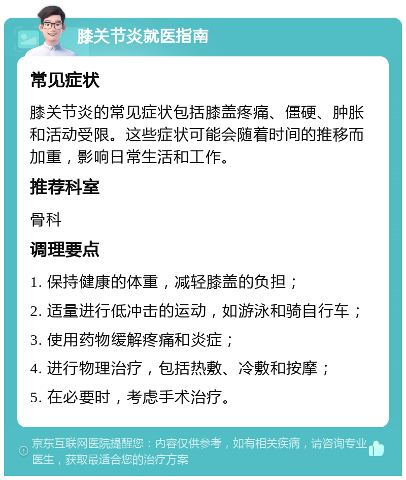 膝关节炎就医指南 常见症状 膝关节炎的常见症状包括膝盖疼痛、僵硬、肿胀和活动受限。这些症状可能会随着时间的推移而加重，影响日常生活和工作。 推荐科室 骨科 调理要点 1. 保持健康的体重，减轻膝盖的负担； 2. 适量进行低冲击的运动，如游泳和骑自行车； 3. 使用药物缓解疼痛和炎症； 4. 进行物理治疗，包括热敷、冷敷和按摩； 5. 在必要时，考虑手术治疗。