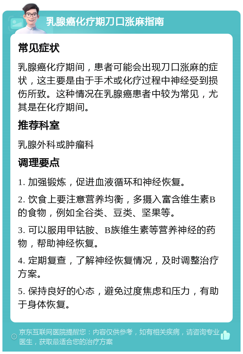 乳腺癌化疗期刀口涨麻指南 常见症状 乳腺癌化疗期间，患者可能会出现刀口涨麻的症状，这主要是由于手术或化疗过程中神经受到损伤所致。这种情况在乳腺癌患者中较为常见，尤其是在化疗期间。 推荐科室 乳腺外科或肿瘤科 调理要点 1. 加强锻炼，促进血液循环和神经恢复。 2. 饮食上要注意营养均衡，多摄入富含维生素B的食物，例如全谷类、豆类、坚果等。 3. 可以服用甲钴胺、B族维生素等营养神经的药物，帮助神经恢复。 4. 定期复查，了解神经恢复情况，及时调整治疗方案。 5. 保持良好的心态，避免过度焦虑和压力，有助于身体恢复。