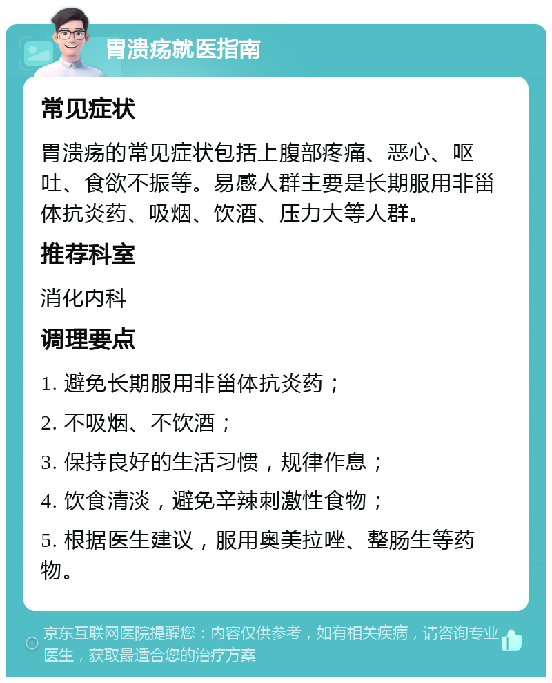 胃溃疡就医指南 常见症状 胃溃疡的常见症状包括上腹部疼痛、恶心、呕吐、食欲不振等。易感人群主要是长期服用非甾体抗炎药、吸烟、饮酒、压力大等人群。 推荐科室 消化内科 调理要点 1. 避免长期服用非甾体抗炎药； 2. 不吸烟、不饮酒； 3. 保持良好的生活习惯，规律作息； 4. 饮食清淡，避免辛辣刺激性食物； 5. 根据医生建议，服用奥美拉唑、整肠生等药物。