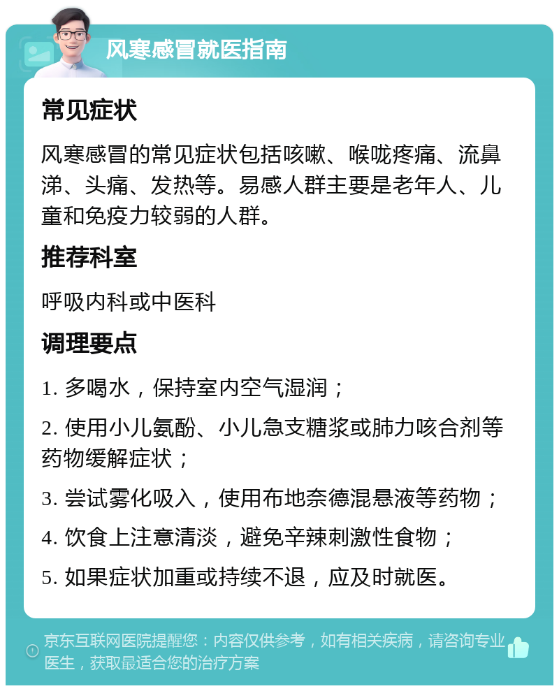 风寒感冒就医指南 常见症状 风寒感冒的常见症状包括咳嗽、喉咙疼痛、流鼻涕、头痛、发热等。易感人群主要是老年人、儿童和免疫力较弱的人群。 推荐科室 呼吸内科或中医科 调理要点 1. 多喝水，保持室内空气湿润； 2. 使用小儿氨酚、小儿急支糖浆或肺力咳合剂等药物缓解症状； 3. 尝试雾化吸入，使用布地奈德混悬液等药物； 4. 饮食上注意清淡，避免辛辣刺激性食物； 5. 如果症状加重或持续不退，应及时就医。