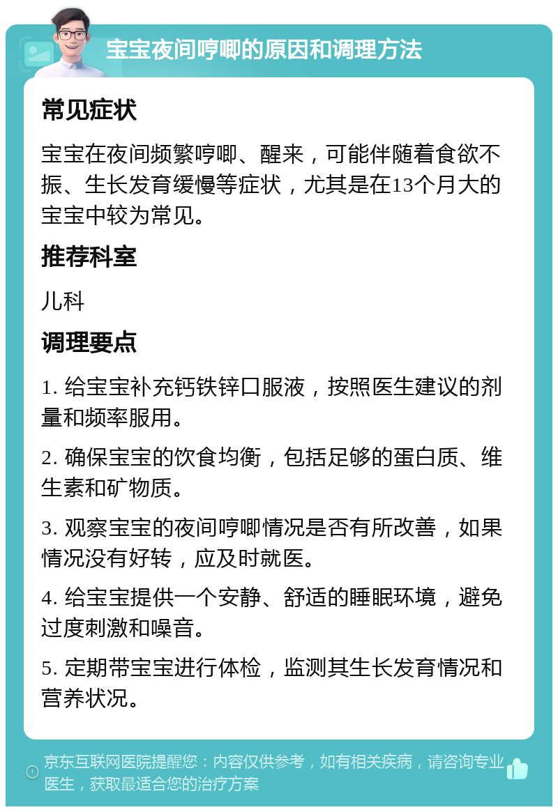 宝宝夜间哼唧的原因和调理方法 常见症状 宝宝在夜间频繁哼唧、醒来，可能伴随着食欲不振、生长发育缓慢等症状，尤其是在13个月大的宝宝中较为常见。 推荐科室 儿科 调理要点 1. 给宝宝补充钙铁锌口服液，按照医生建议的剂量和频率服用。 2. 确保宝宝的饮食均衡，包括足够的蛋白质、维生素和矿物质。 3. 观察宝宝的夜间哼唧情况是否有所改善，如果情况没有好转，应及时就医。 4. 给宝宝提供一个安静、舒适的睡眠环境，避免过度刺激和噪音。 5. 定期带宝宝进行体检，监测其生长发育情况和营养状况。